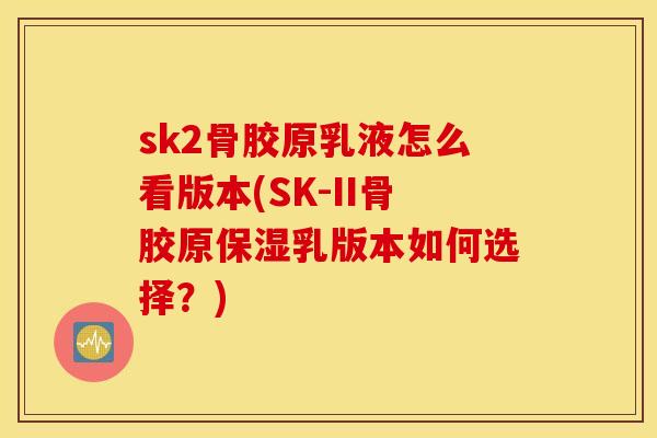 sk2骨胶原乳液怎么看版本(SK-II骨胶原保湿乳版本如何选择?) sk2骨胶原乳液怎么看版本(SK-II骨胶原保湿乳版本如何选择?)
