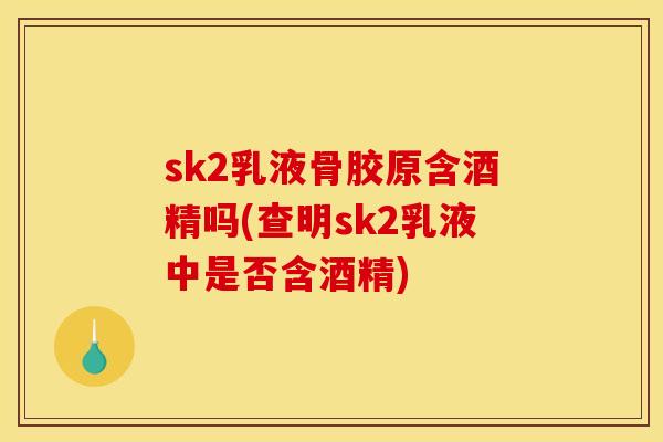 sk2乳液骨胶原含酒精吗(查明sk2乳液中是否含酒精) sk2乳液骨胶原含酒精吗(查明sk2乳液中是否含酒精)