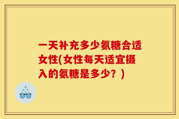 一天补充多少氨糖合适女性(女性每天适宜摄入的氨糖是多少？)