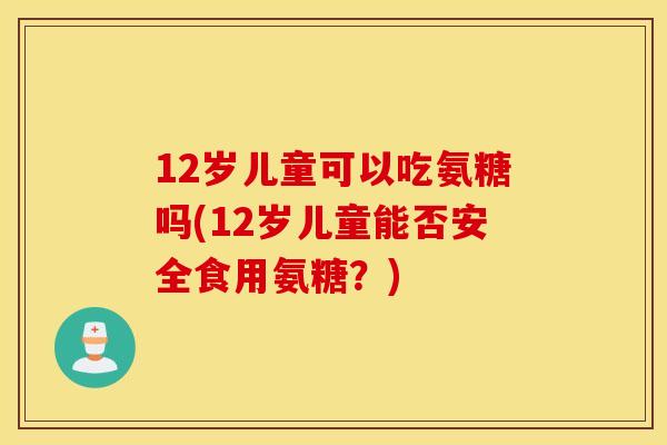 12岁儿童可以吃氨糖吗(12岁儿童能否安全食用氨糖？)