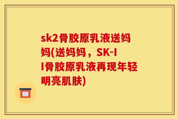 sk2骨胶原乳液送妈妈(送妈妈，SK-II骨胶原乳液再现年轻明亮肌肤)