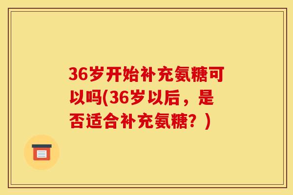 36岁开始补充氨糖可以吗(36岁以后，是否适合补充氨糖？)