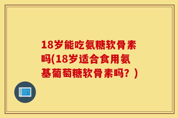 18岁能吃氨糖软骨素吗(18岁适合食用氨基葡萄糖软骨素吗？)