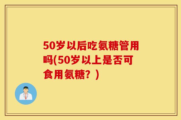 50岁以后吃氨糖管用吗(50岁以上是否可食用氨糖？)