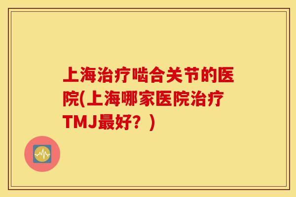上海治疗啮合关节的医院(上海哪家医院治疗TMJ最好？)