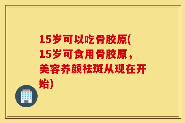 15岁可以吃骨胶原(15岁可食用骨胶原，美容养颜祛斑从现在开始)