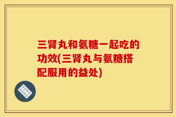 三肾丸和氨糖一起吃的功效(三肾丸与氨糖搭配服用的益处) 三肾丸和氨糖一起吃的功效(三肾丸与氨糖搭配服用的益处)