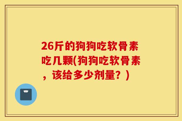 26斤的狗狗吃软骨素吃几颗(狗狗吃软骨素，该给多少剂量？)