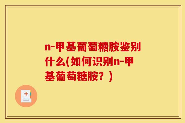 n-甲基葡萄糖胺鉴别什么(如何识别n-甲基葡萄糖胺?) n-甲基葡萄糖胺鉴别什么(如何识别n-甲基葡萄糖胺?)