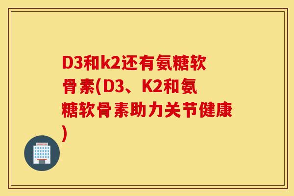D3和k2还有氨糖软骨素(D3、K2和氨糖软骨素助力关节健康)