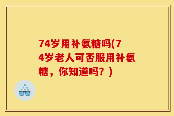 74岁用补氨糖吗(74岁老人可否服用补氨糖，你知道吗？)