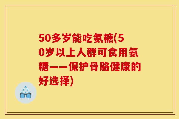 50多岁能吃氨糖(50岁以上人群可食用氨糖——保护骨骼健康的好选择)