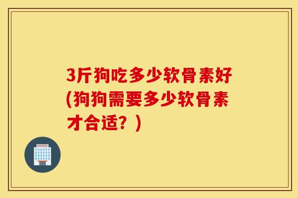 3斤狗吃多少软骨素好(狗狗需要多少软骨素才合适？)