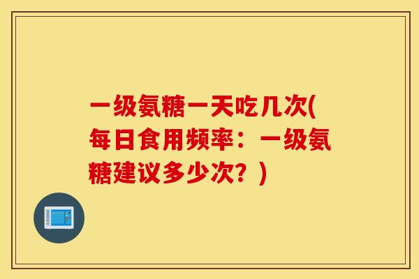 一级氨糖一天吃几次(每日食用频率：一级氨糖建议多少次？)