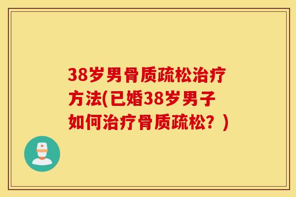 38岁男骨质疏松治疗方法(已婚38岁男子如何治疗骨质疏松?) 38岁男骨质疏松治疗方法(已婚38岁男子如何治疗骨质疏松?)