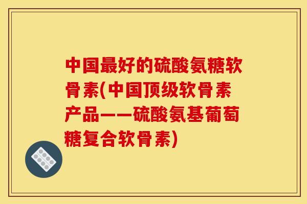 中国最好的硫酸氨糖软骨素(中国顶级软骨素产品——硫酸氨基葡萄糖复合软骨素)