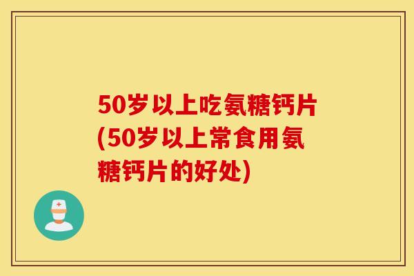 50岁以上吃氨糖钙片(50岁以上常食用氨糖钙片的好处)