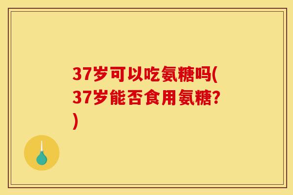 37岁可以吃氨糖吗(37岁能否食用氨糖？)