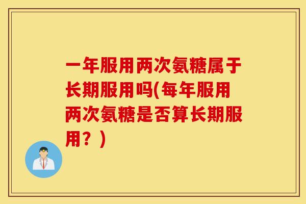 一年服用两次氨糖属于长期服用吗(每年服用两次氨糖是否算长期服用？)
