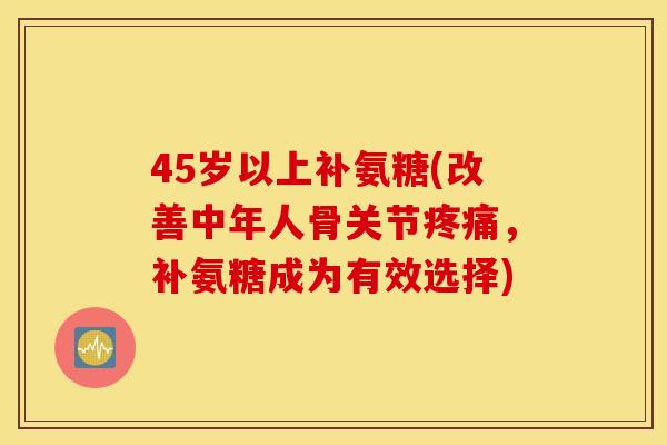 45岁以上补氨糖(改善中年人骨关节疼痛，补氨糖成为有效选择)