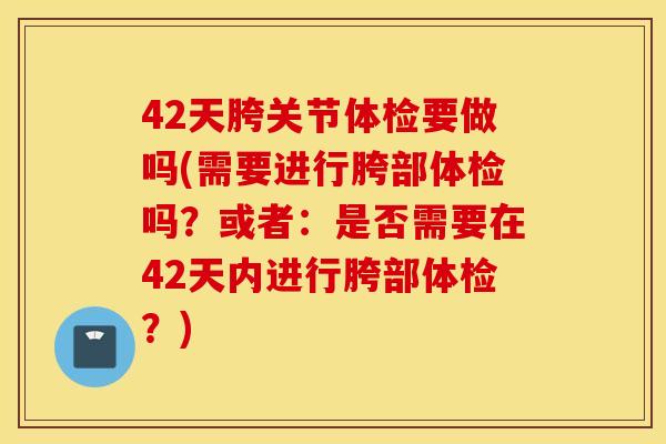42天胯关节体检要做吗(需要进行胯部体检吗？或者：是否需要在42天内进行胯部体检？)