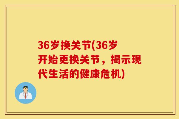 36岁换关节(36岁开始更换关节，揭示现代生活的健康危机)