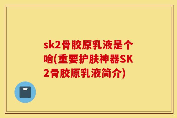 sk2骨胶原乳液是个啥(重要护肤神器SK2骨胶原乳液简介)