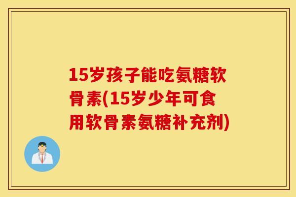 15岁孩子能吃氨糖软骨素(15岁少年可食用软骨素氨糖补充剂)