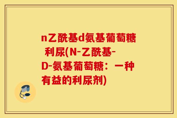 n乙酰基d氨基葡萄糖 利尿(N-乙酰基-D-氨基葡萄糖：一种有益的利尿剂)