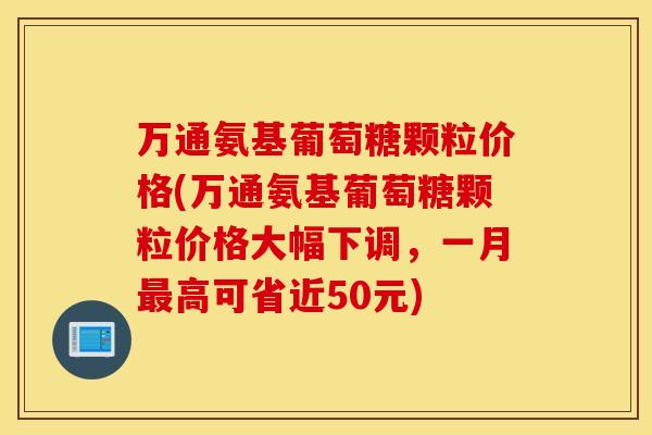 万通氨基葡萄糖颗粒价格(万通氨基葡萄糖颗粒价格大幅下调，一月最高可省近50元)