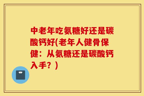 中老年吃氨糖好还是碳酸钙好(老年人健骨保健：从氨糖还是碳酸钙入手？)