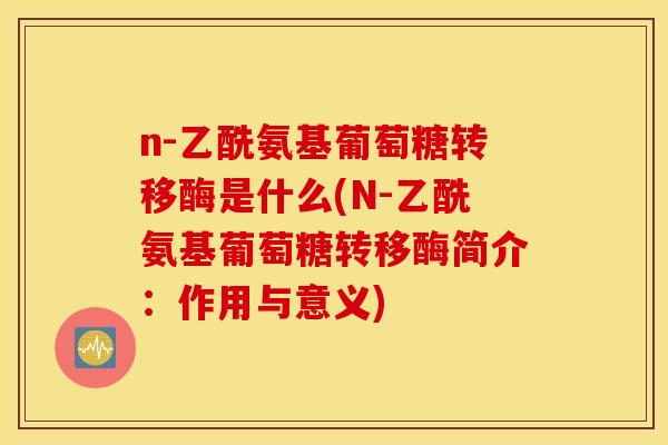 n-乙酰氨基葡萄糖转移酶是什么(N-乙酰氨基葡萄糖转移酶简介：作用与意义)