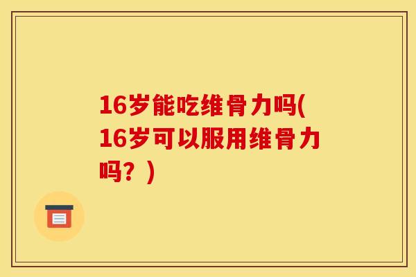 16岁能吃维骨力吗(16岁可以服用维骨力吗？)