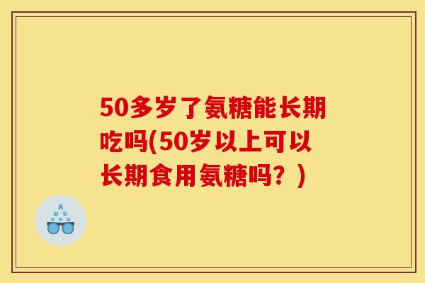 50多岁了氨糖能长期吃吗(50岁以上可以长期食用氨糖吗？)