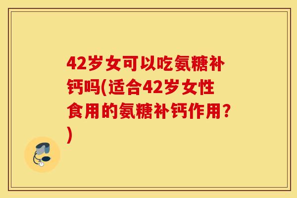 42岁女可以吃氨糖补钙吗(适合42岁女性食用的氨糖补钙作用？)