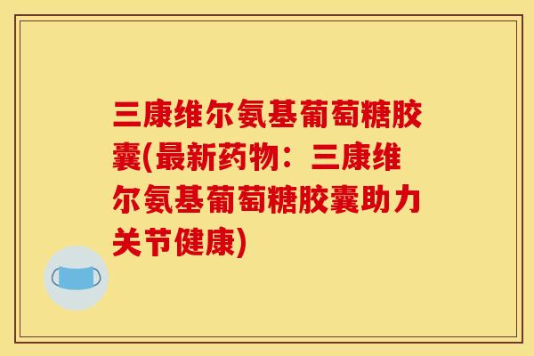 三康维尔氨基葡萄糖胶囊(最新药物：三康维尔氨基葡萄糖胶囊助力关节健康)