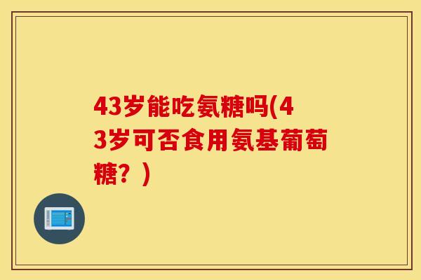 43岁能吃氨糖吗(43岁可否食用氨基葡萄糖?) 43岁能吃氨糖吗(43岁可否食用氨基葡萄糖?)