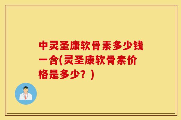 中灵圣康软骨素多少钱一合(灵圣康软骨素价格是多少？)