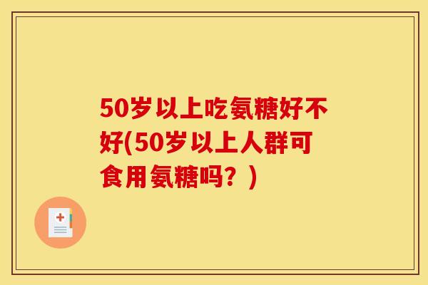 50岁以上吃氨糖好不好(50岁以上人群可食用氨糖吗？)