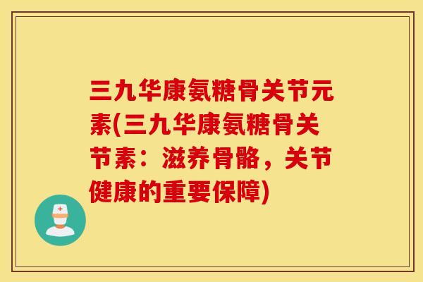 三九华康氨糖骨关节元素(三九华康氨糖骨关节素：滋养骨骼，关节健康的重要保障)