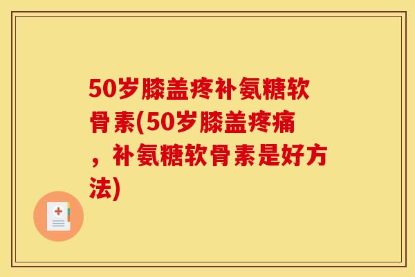 50岁膝盖疼补氨糖软骨素(50岁膝盖疼痛，补氨糖软骨素是好方法)