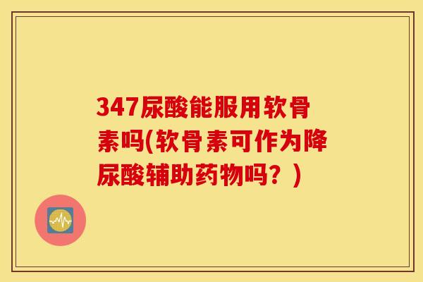347尿酸能服用软骨素吗(软骨素可作为降尿酸辅助药物吗？)