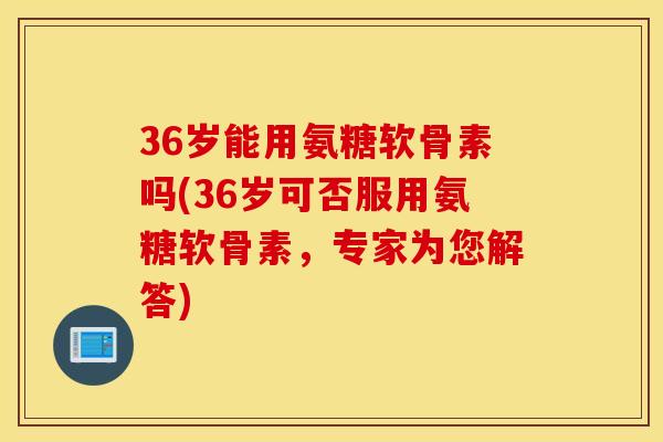 36岁能用氨糖软骨素吗(36岁可否服用氨糖软骨素，专家为您解答)