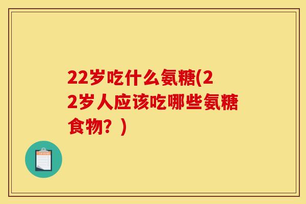 22岁吃什么氨糖(22岁人应该吃哪些氨糖食物？)