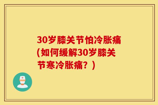 30岁膝关节怕冷胀痛(如何缓解30岁膝关节寒冷胀痛？)