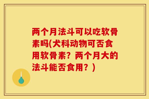 两个月法斗可以吃软骨素吗(犬科动物可否食用软骨素？两个月大的法斗能否食用？)