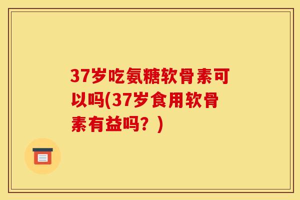 37岁吃氨糖软骨素可以吗(37岁食用软骨素有益吗？)