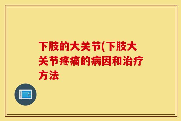 下肢的大关节(下肢大关节疼痛的病因和治疗方法 下肢的大关节(下肢大关节疼痛的病因和治疗方法