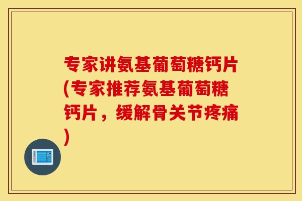 专家讲氨基葡萄糖钙片(专家推荐氨基葡萄糖钙片，缓解骨关节疼痛)