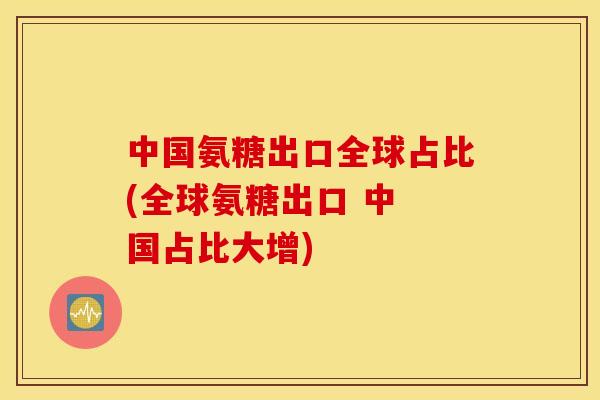 中国氨糖出口全球占比(全球氨糖出口 中 国占比大增)